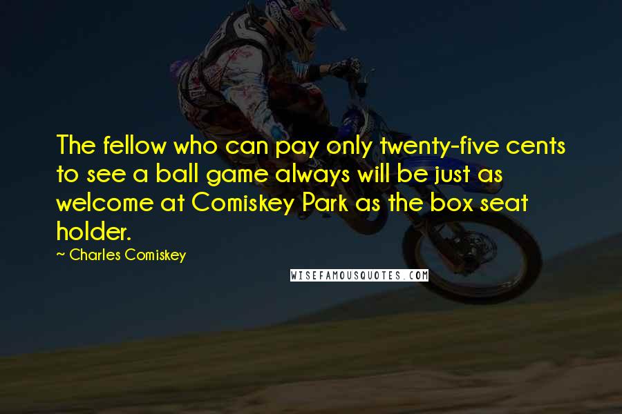 Charles Comiskey quotes: The fellow who can pay only twenty-five cents to see a ball game always will be just as welcome at Comiskey Park as the box seat holder.