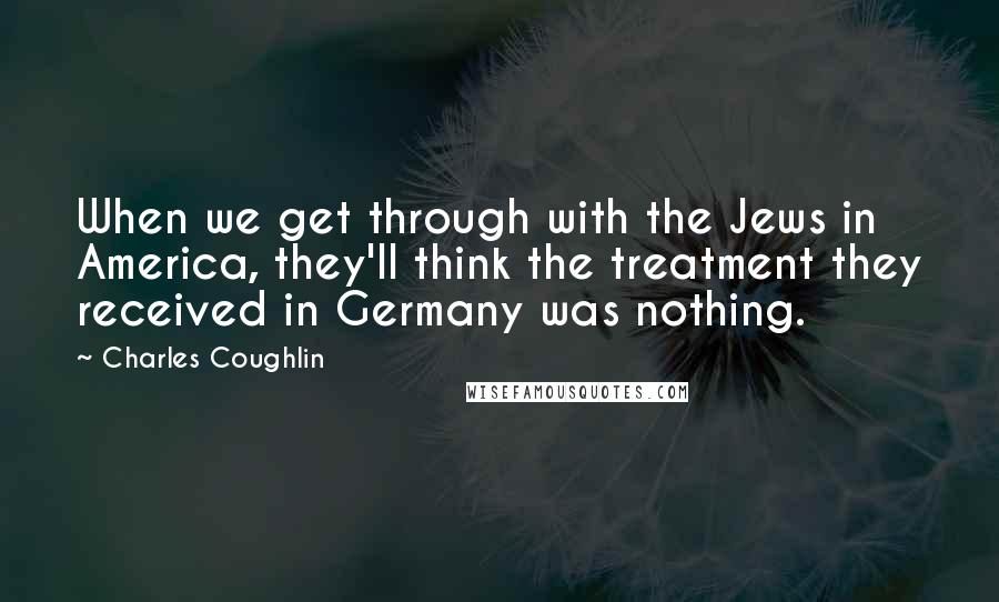 Charles Coughlin quotes: When we get through with the Jews in America, they'll think the treatment they received in Germany was nothing.