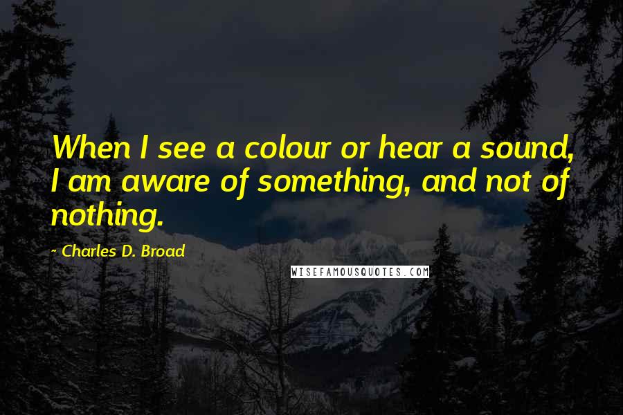 Charles D. Broad quotes: When I see a colour or hear a sound, I am aware of something, and not of nothing.