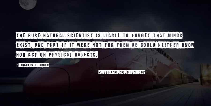 Charles D. Broad quotes: The pure natural scientist is liable to forget that minds exist, and that if it were not for them he could neither know nor act on physical objects. Charles D. Broad quotes: The pure natural scientist is liable to forget that minds exist, and that if it were not for them he could neither know nor act on physical objects.
