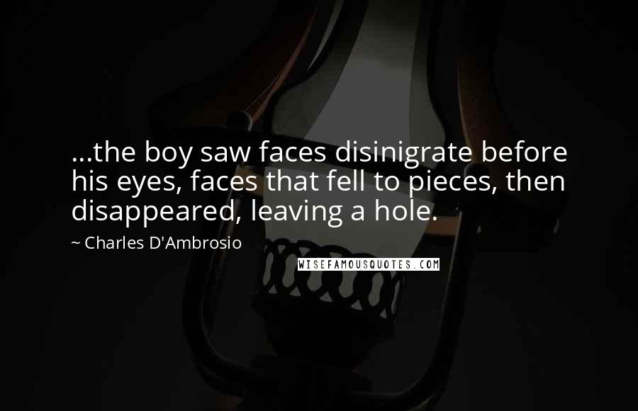 Charles D'Ambrosio quotes: ...the boy saw faces disinigrate before his eyes, faces that fell to pieces, then disappeared, leaving a hole. Charles D'Ambrosio quotes: ...the boy saw faces disinigrate before his eyes, faces that fell to pieces, then disappeared, leaving a hole.