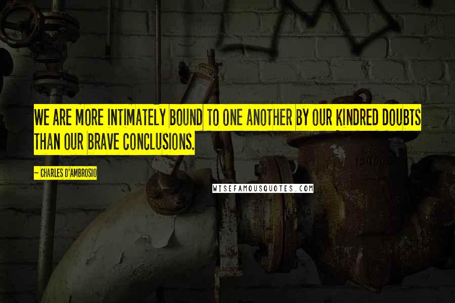 Charles D'Ambrosio quotes: We are more intimately bound to one another by our kindred doubts than our brave conclusions.