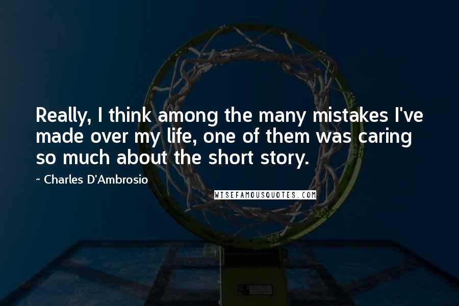 Charles D'Ambrosio quotes: Really, I think among the many mistakes I've made over my life, one of them was caring so much about the short story. Charles D'Ambrosio quotes: Really, I think among the many mistakes I've made over my life, one of them was caring so much about the short story.