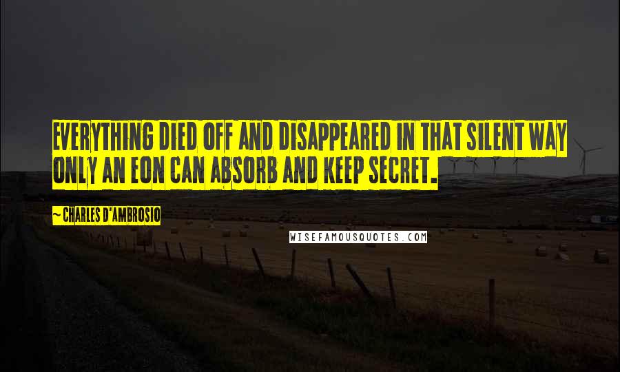 Charles D'Ambrosio quotes: Everything died off and disappeared in that silent way only an eon can absorb and keep secret.