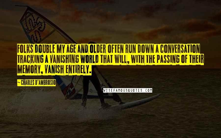 Charles D'Ambrosio quotes: Folks double my age and older often run down a conversation tracking a vanishing world that will, with the passing of their memory, vanish entirely. Charles D'Ambrosio quotes: Folks double my age and older often run down a conversation tracking a vanishing world that will, with the passing of their memory, vanish entirely.
