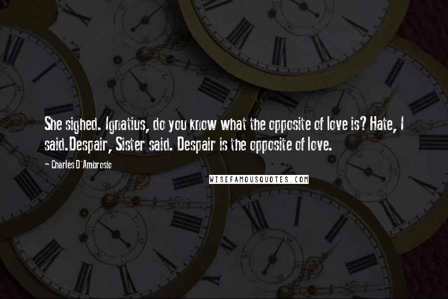 Charles D'Ambrosio quotes: She sighed. Ignatius, do you know what the opposite of love is?Hate, I said.Despair, Sister said. Despair is the opposite of love. Charles D'Ambrosio quotes: She sighed. Ignatius, do you know what the opposite of love is?Hate, I said.Despair, Sister said. Despair is the opposite of love.