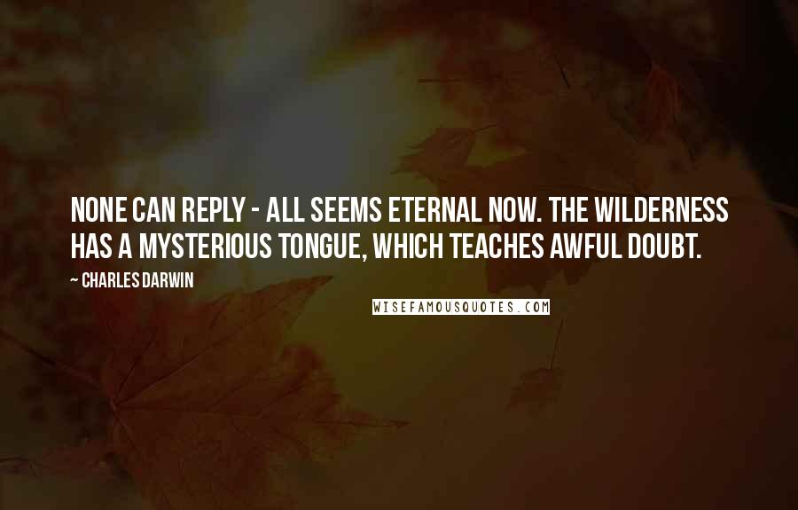 Charles Darwin quotes: None can reply - all seems eternal now. The wilderness has a mysterious tongue, which teaches awful doubt. Charles Darwin quotes: None can reply - all seems eternal now. The wilderness has a mysterious tongue, which teaches awful doubt.