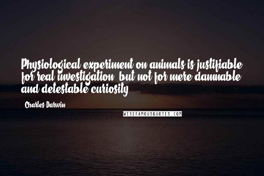 Charles Darwin quotes: Physiological experiment on animals is justifiable for real investigation, but not for mere damnable and detestable curiosity. Charles Darwin quotes: Physiological experiment on animals is justifiable for real investigation, but not for mere damnable and detestable curiosity.