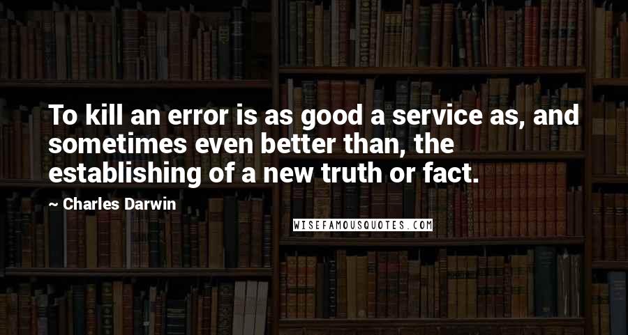 Charles Darwin quotes: To kill an error is as good a service as, and sometimes even better than, the establishing of a new truth or fact.