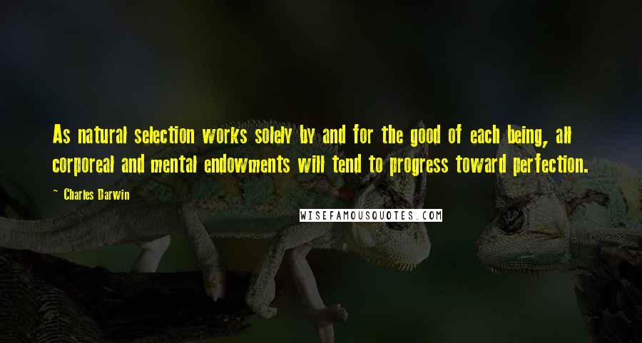 Charles Darwin quotes: As natural selection works solely by and for the good of each being, all corporeal and mental endowments will tend to progress toward perfection. Charles Darwin quotes: As natural selection works solely by and for the good of each being, all corporeal and mental endowments will tend to progress toward perfection.