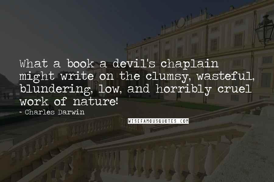 Charles Darwin quotes: What a book a devil's chaplain might write on the clumsy, wasteful, blundering, low, and horribly cruel work of nature! Charles Darwin quotes: What a book a devil's chaplain might write on the clumsy, wasteful, blundering, low, and horribly cruel work of nature!
