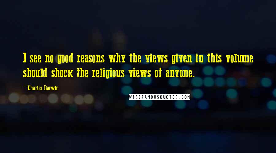 Charles Darwin quotes: I see no good reasons why the views given in this volume should shock the religious views of anyone. Charles Darwin quotes: I see no good reasons why the views given in this volume should shock the religious views of anyone.