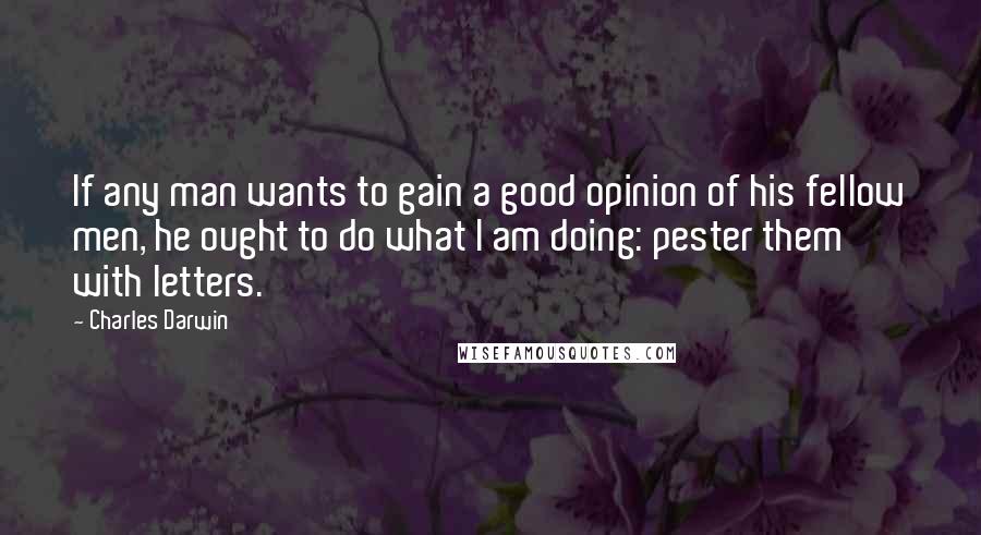 Charles Darwin quotes: If any man wants to gain a good opinion of his fellow men, he ought to do what I am doing: pester them with letters. Charles Darwin quotes: If any man wants to gain a good opinion of his fellow men, he ought to do what I am doing: pester them with letters.