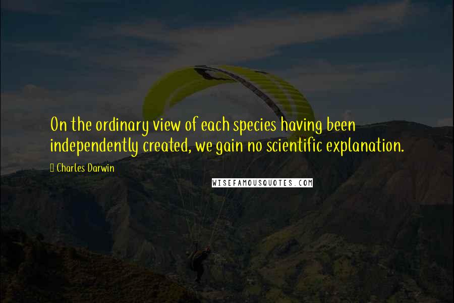 Charles Darwin quotes: On the ordinary view of each species having been independently created, we gain no scientific explanation.