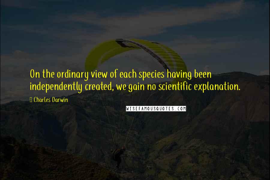 Charles Darwin quotes: On the ordinary view of each species having been independently created, we gain no scientific explanation. Charles Darwin quotes: On the ordinary view of each species having been independently created, we gain no scientific explanation.