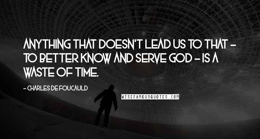 Charles De Foucauld quotes: Anything that doesn't lead us to that - to better know and serve God - is a waste of time.