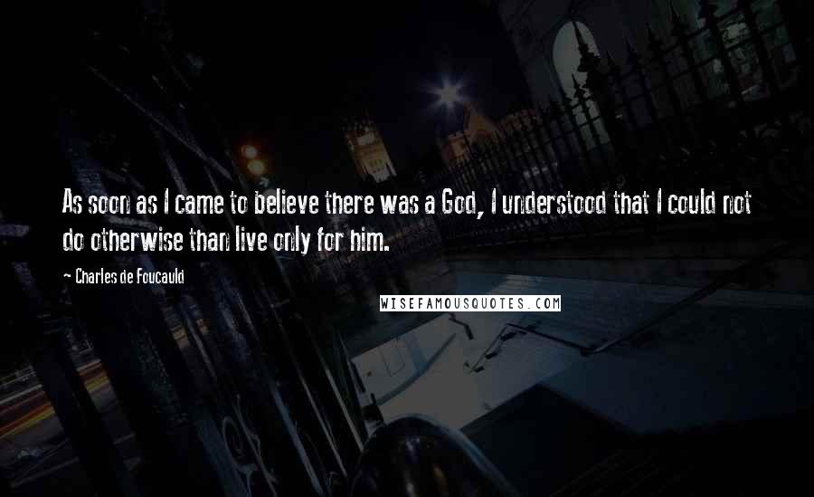 Charles De Foucauld quotes: As soon as I came to believe there was a God, I understood that I could not do otherwise than live only for him.
