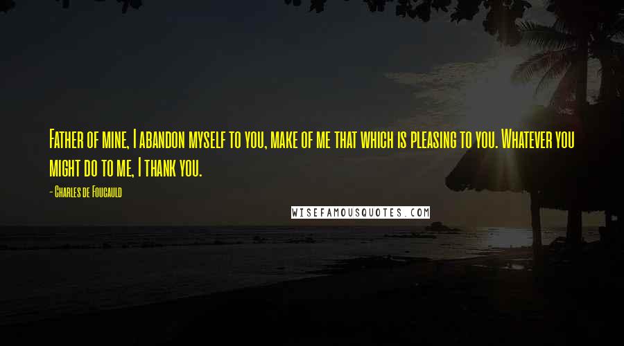 Charles De Foucauld quotes: Father of mine, I abandon myself to you, make of me that which is pleasing to you. Whatever you might do to me, I thank you.