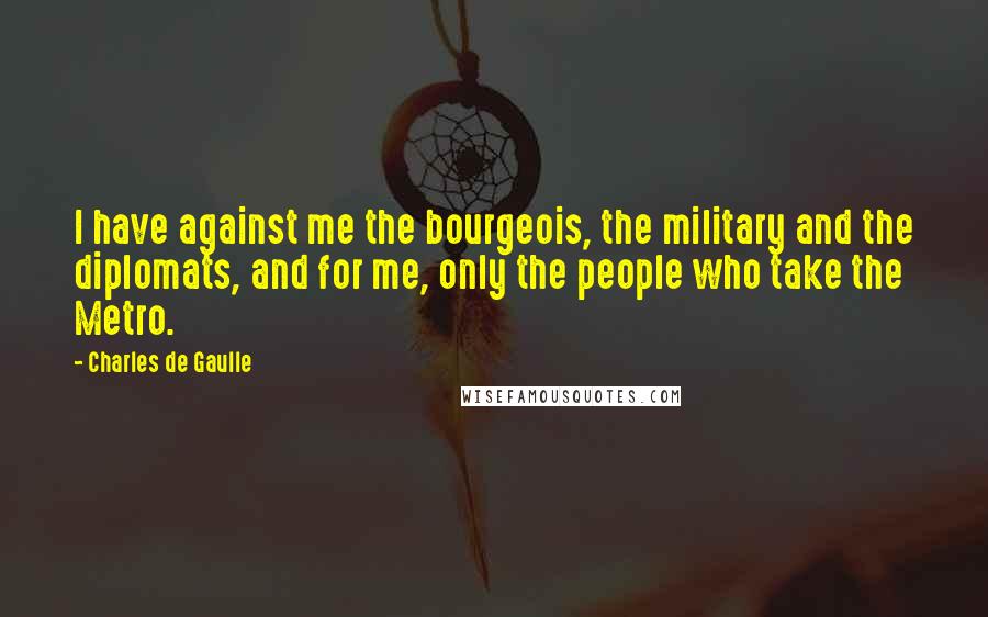 Charles De Gaulle quotes: I have against me the bourgeois, the military and the diplomats, and for me, only the people who take the Metro.