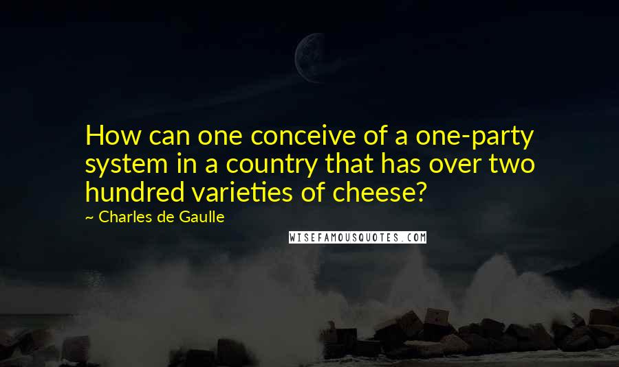 Charles De Gaulle quotes: How can one conceive of a one-party system in a country that has over two hundred varieties of cheese?