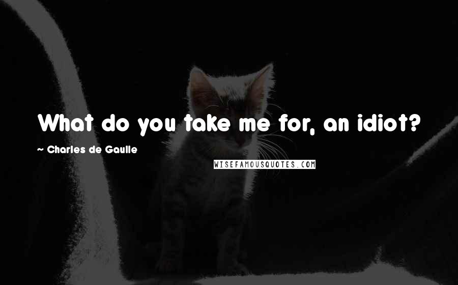 Charles De Gaulle quotes: What do you take me for, an idiot?
