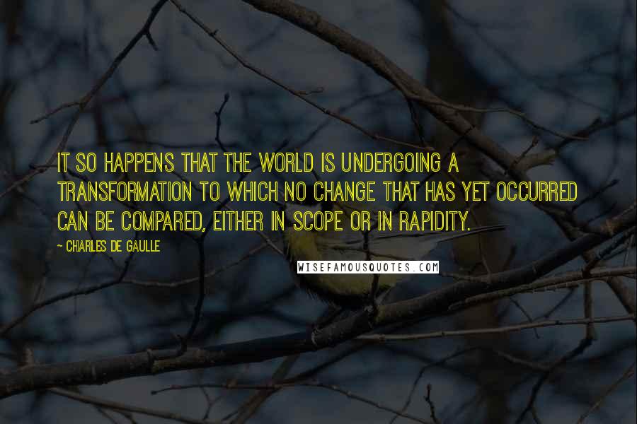 Charles De Gaulle quotes: It so happens that the world is undergoing a transformation to which no change that has yet occurred can be compared, either in scope or in rapidity. Charles De Gaulle quotes: It so happens that the world is undergoing a transformation to which no change that has yet occurred can be compared, either in scope or in rapidity.