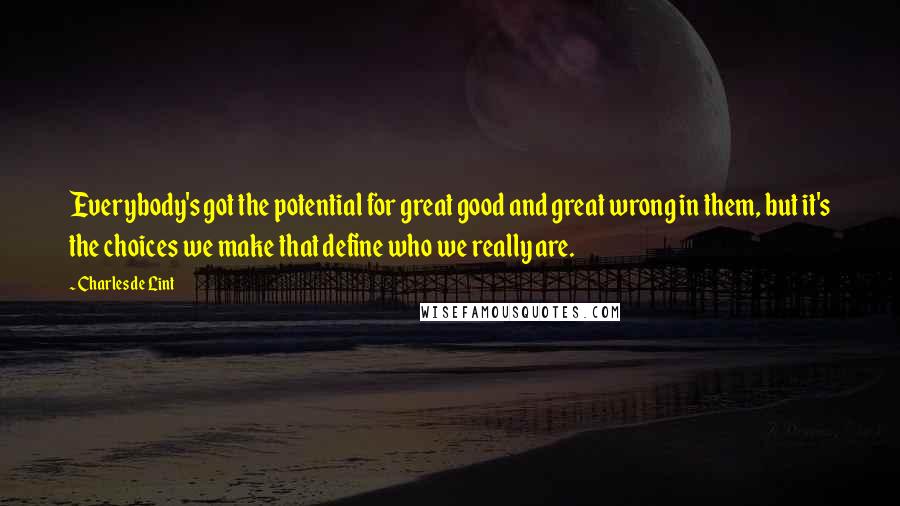 Charles De Lint quotes: Everybody's got the potential for great good and great wrong in them, but it's the choices we make that define who we really are.
