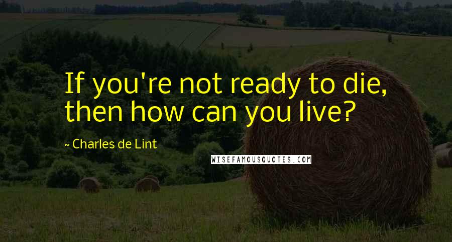 Charles De Lint quotes: If you're not ready to die, then how can you live?