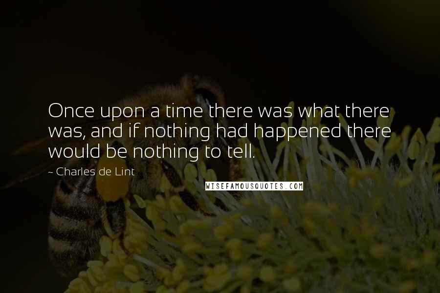 Charles De Lint quotes: Once upon a time there was what there was, and if nothing had happened there would be nothing to tell.