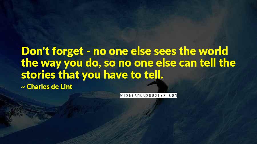 Charles De Lint quotes: Don't forget - no one else sees the world the way you do, so no one else can tell the stories that you have to tell.