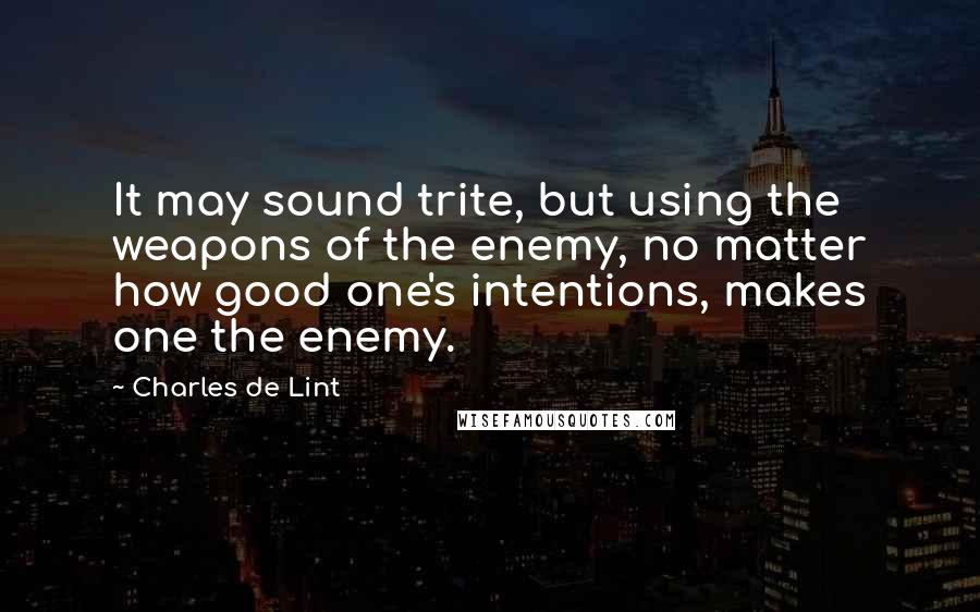 Charles De Lint quotes: It may sound trite, but using the weapons of the enemy, no matter how good one's intentions, makes one the enemy.