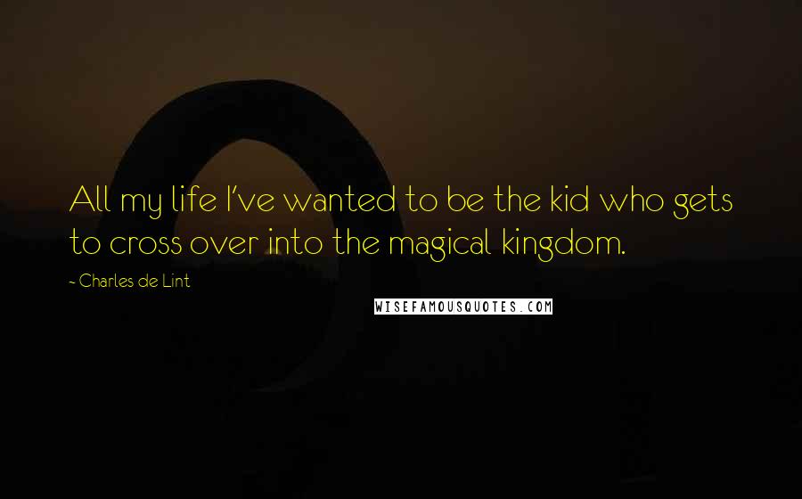 Charles De Lint quotes: All my life I've wanted to be the kid who gets to cross over into the magical kingdom.