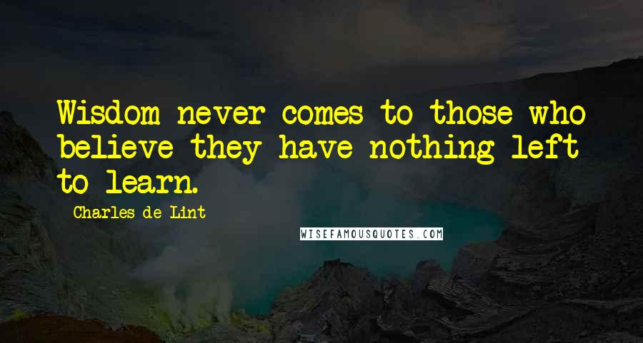 Charles De Lint quotes: Wisdom never comes to those who believe they have nothing left to learn.