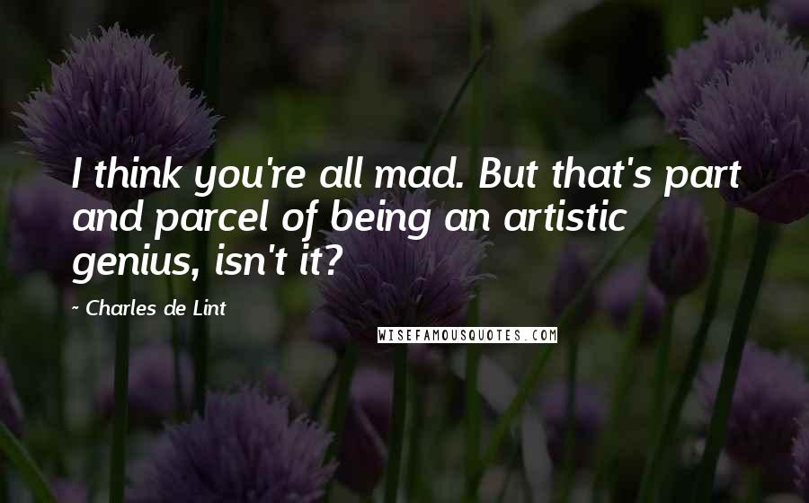 Charles De Lint quotes: I think you're all mad. But that's part and parcel of being an artistic genius, isn't it?