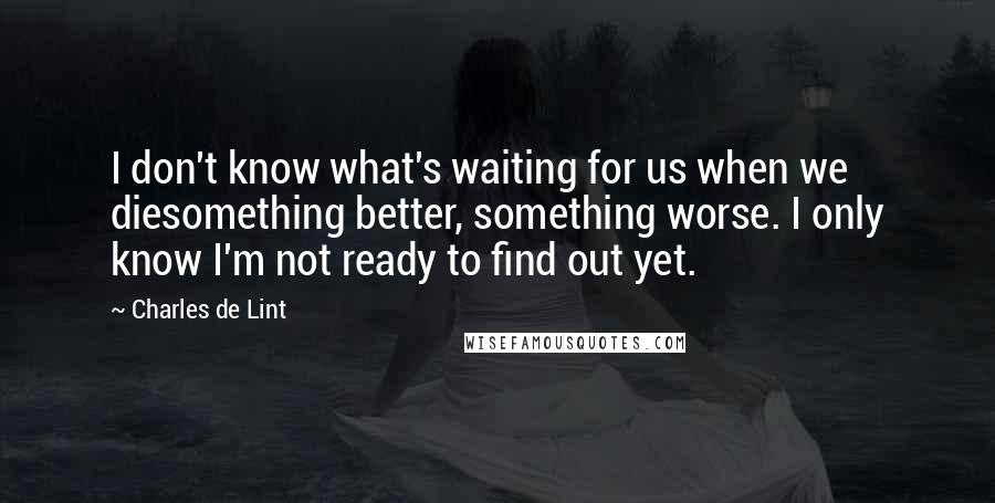Charles De Lint quotes: I don't know what's waiting for us when we diesomething better, something worse. I only know I'm not ready to find out yet.