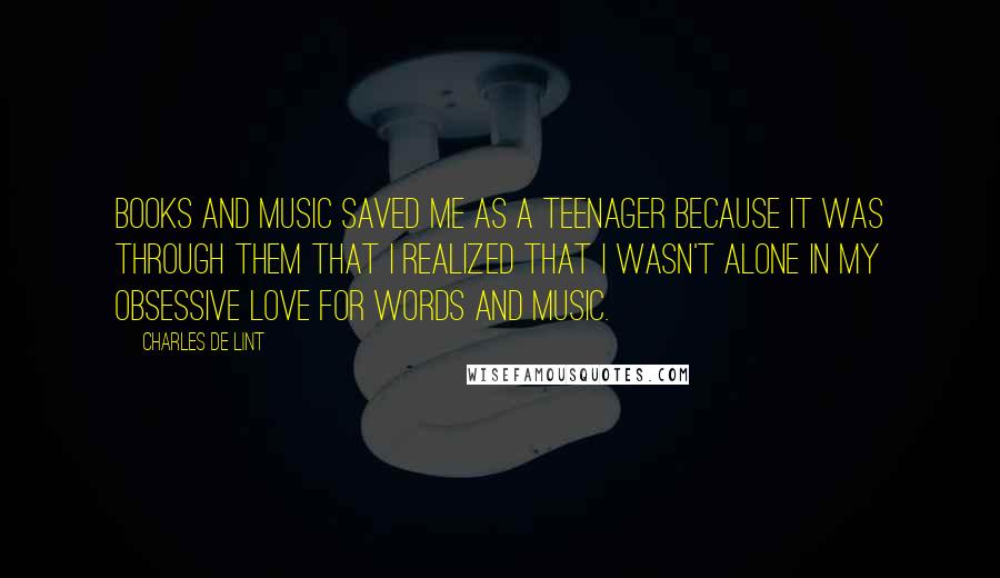 Charles De Lint quotes: Books and music saved me as a teenager because it was through them that I realized that I wasn't alone in my obsessive love for words and music.