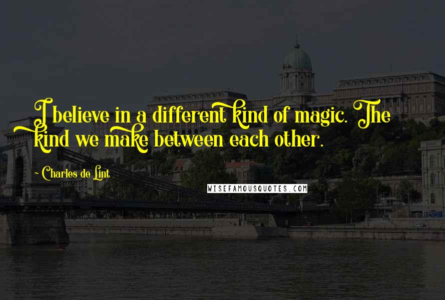 Charles De Lint quotes: I believe in a different kind of magic. The kind we make between each other.