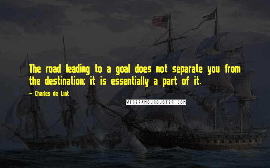 Charles De Lint quotes: The road leading to a goal does not separate you from the destination; it is essentially a part of it.