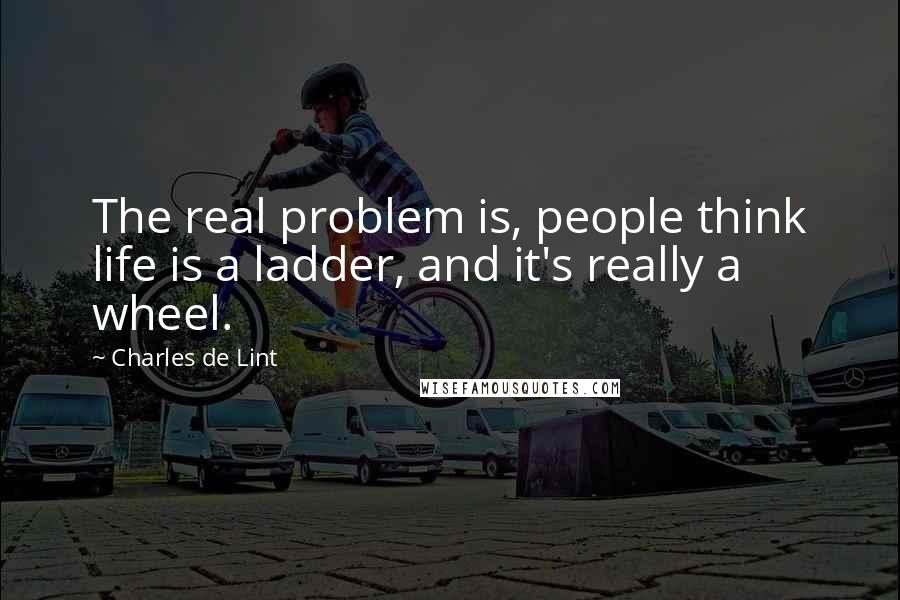Charles De Lint quotes: The real problem is, people think life is a ladder, and it's really a wheel.