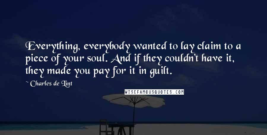 Charles De Lint quotes: Everything, everybody wanted to lay claim to a piece of your soul. And if they couldn't have it, they made you pay for it in guilt.