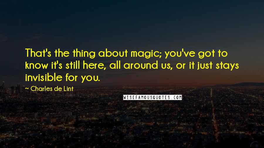 Charles De Lint quotes: That's the thing about magic; you've got to know it's still here, all around us, or it just stays invisible for you.