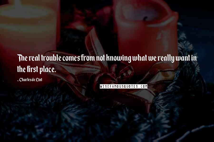Charles De Lint quotes: The real trouble comes from not knowing what we really want in the first place.
