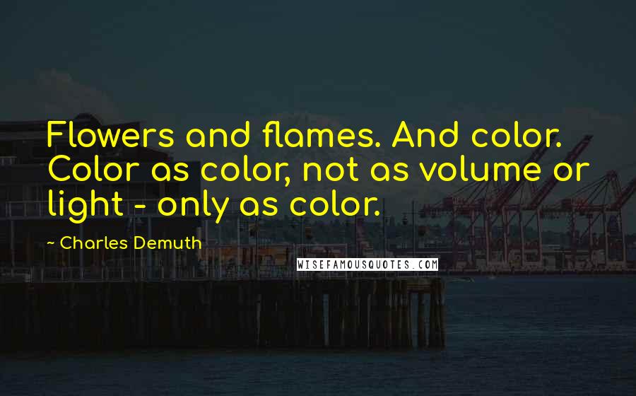 Charles Demuth quotes: Flowers and flames. And color. Color as color, not as volume or light - only as color.