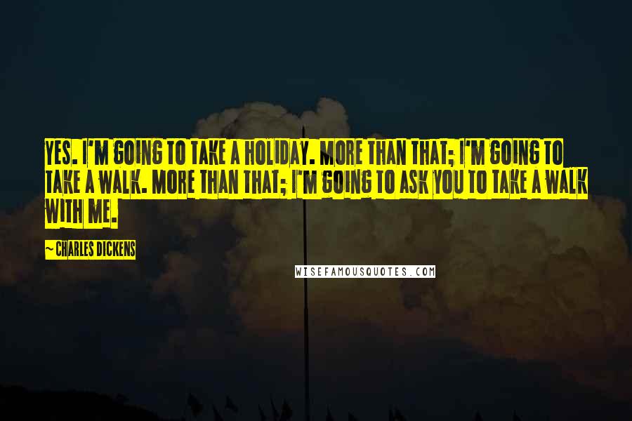 Charles Dickens quotes: Yes. I'm going to take a holiday. More than that; I'm going to take a walk. More than that; I'm going to ask you to take a walk with me. Charles Dickens quotes: Yes. I'm going to take a holiday. More than that; I'm going to take a walk. More than that; I'm going to ask you to take a walk with me.
