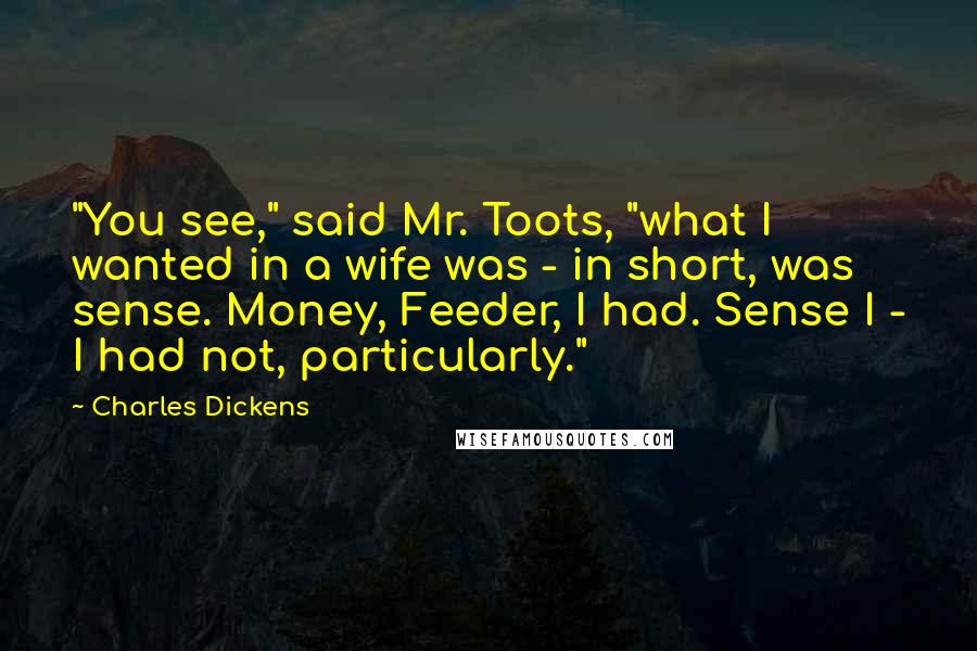 Charles Dickens quotes: "You see," said Mr. Toots, "what I wanted in a wife was - in short, was sense. Money, Feeder, I had. Sense I - I had not, particularly." Charles Dickens quotes: "You see," said Mr. Toots, "what I wanted in a wife was - in short, was sense. Money, Feeder, I had. Sense I - I had not, particularly."