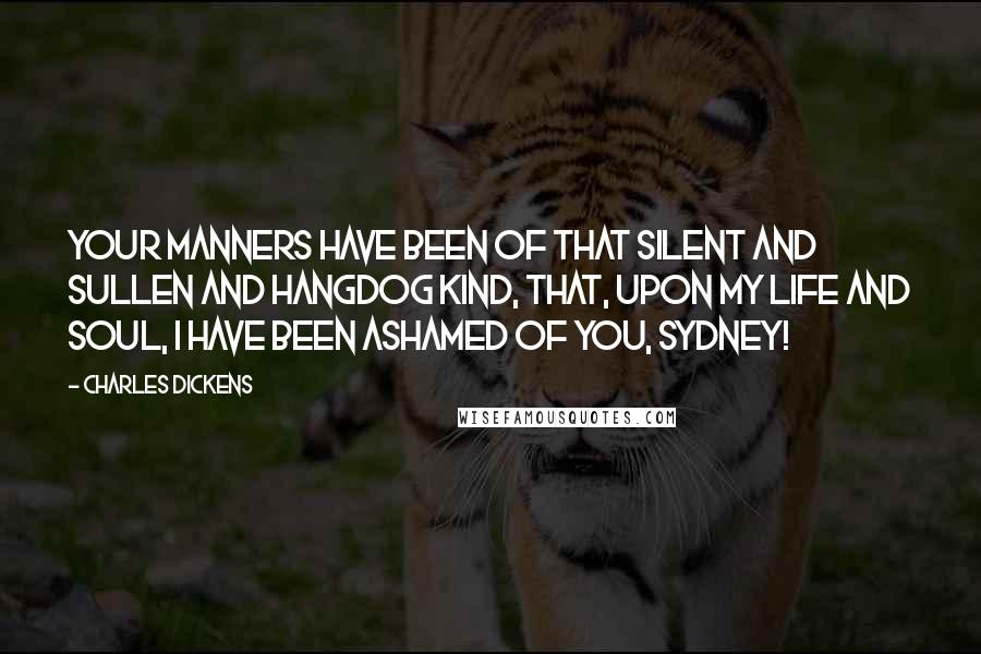 Charles Dickens quotes: Your manners have been of that silent and sullen and hangdog kind, that, upon my life and soul, I have been ashamed of you, Sydney! Charles Dickens quotes: Your manners have been of that silent and sullen and hangdog kind, that, upon my life and soul, I have been ashamed of you, Sydney!