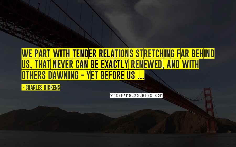 Charles Dickens quotes: We part with tender relations stretching far behind us, that never can be exactly renewed, and with others dawning - yet before us ... Charles Dickens quotes: We part with tender relations stretching far behind us, that never can be exactly renewed, and with others dawning - yet before us ...