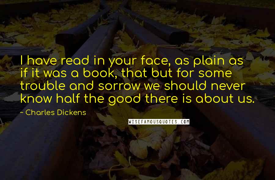 Charles Dickens quotes: I have read in your face, as plain as if it was a book, that but for some trouble and sorrow we should never know half the good there is