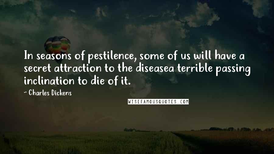 Charles Dickens quotes: In seasons of pestilence, some of us will have a secret attraction to the diseasea terrible passing inclination to die of it. Charles Dickens quotes: In seasons of pestilence, some of us will have a secret attraction to the diseasea terrible passing inclination to die of it.