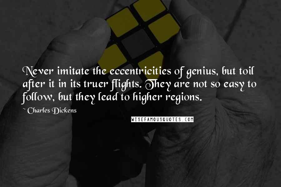 Charles Dickens quotes: Never imitate the eccentricities of genius, but toil after it in its truer flights. They are not so easy to follow, but they lead to higher regions. Charles Dickens quotes: Never imitate the eccentricities of genius, but toil after it in its truer flights. They are not so easy to follow, but they lead to higher regions.